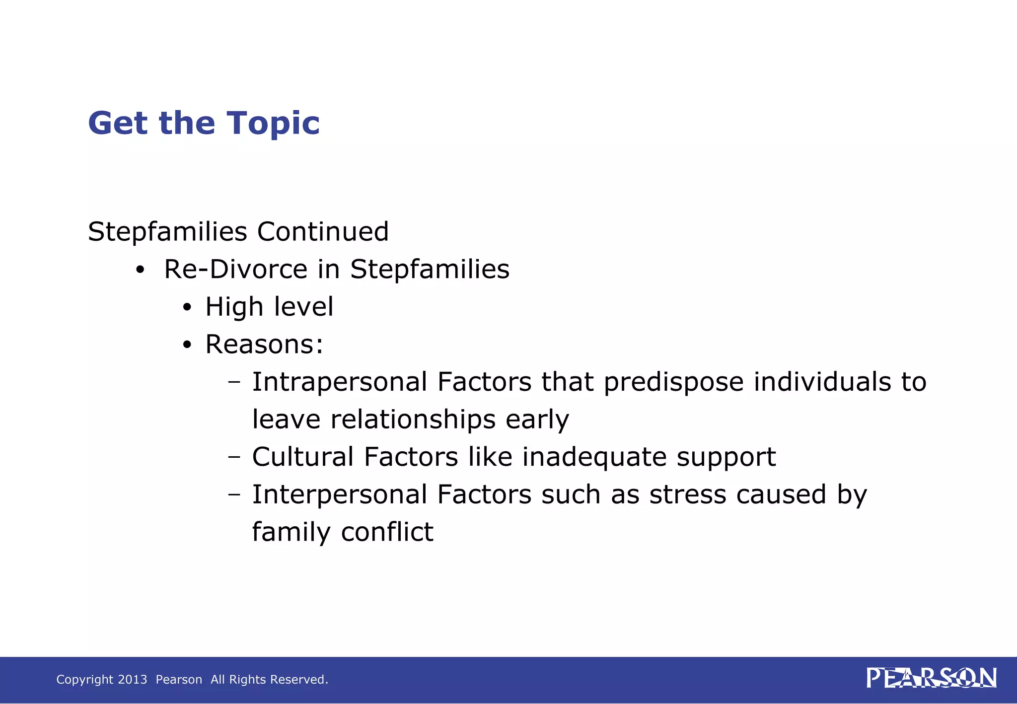Copyright 2013 Pearson All Rights Reserved.
Get the Topic
Stepfamilies Continued
• Re-Divorce in Stepfamilies
• High level
• Reasons:
– Intrapersonal Factors that predispose individuals to
leave relationships early
– Cultural Factors like inadequate support
– Interpersonal Factors such as stress caused by
family conflict
 