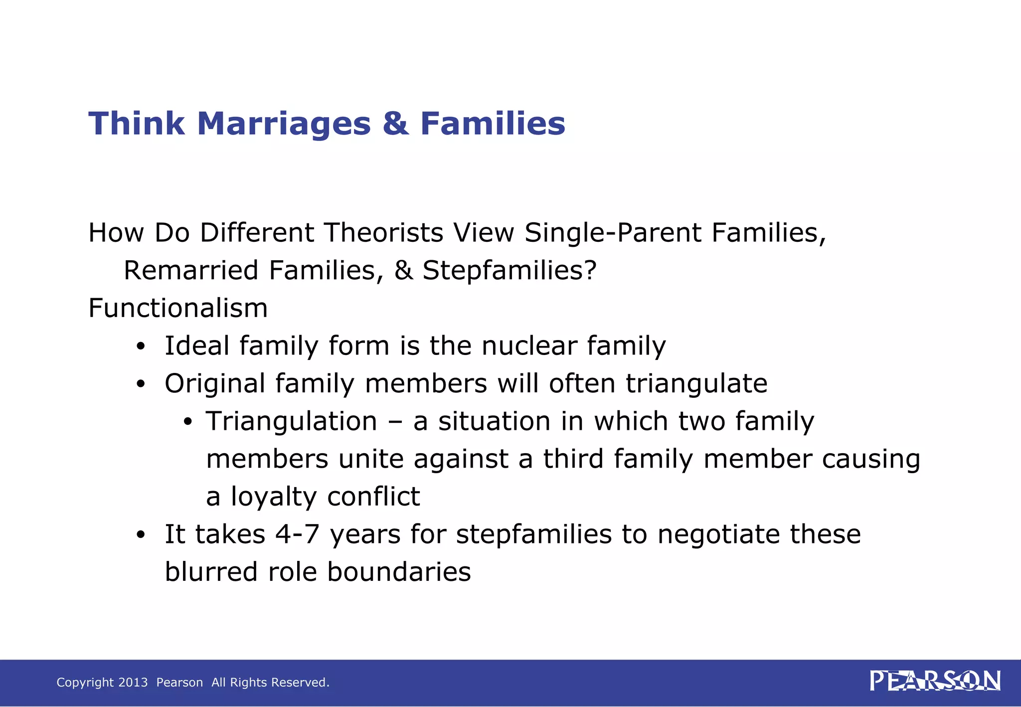 Copyright 2013 Pearson All Rights Reserved.
Think Marriages & Families
How Do Different Theorists View Single-Parent Families,
Remarried Families, & Stepfamilies?
Functionalism
• Ideal family form is the nuclear family
• Original family members will often triangulate
• Triangulation – a situation in which two family
members unite against a third family member causing
a loyalty conflict
• It takes 4-7 years for stepfamilies to negotiate these
blurred role boundaries
 