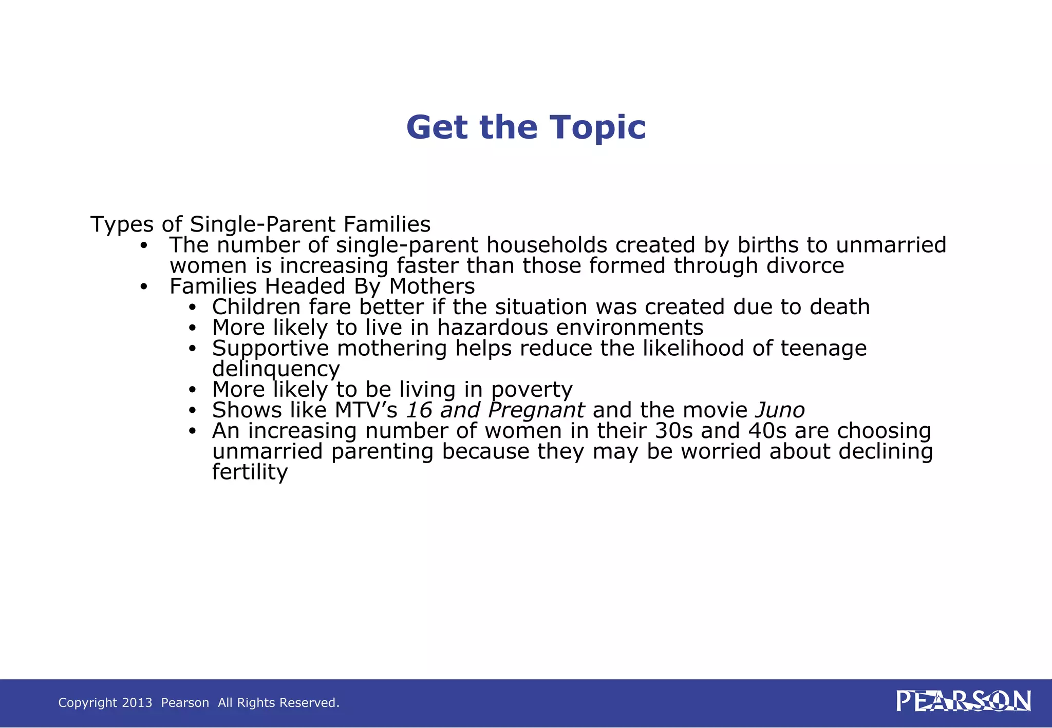 Copyright 2013 Pearson All Rights Reserved.
Get the Topic
Types of Single-Parent Families
• The number of single-parent households created by births to unmarried
women is increasing faster than those formed through divorce
• Families Headed By Mothers
• Children fare better if the situation was created due to death
• More likely to live in hazardous environments
• Supportive mothering helps reduce the likelihood of teenage
delinquency
• More likely to be living in poverty
• Shows like MTV’s 16 and Pregnant and the movie Juno
• An increasing number of women in their 30s and 40s are choosing
unmarried parenting because they may be worried about declining
fertility
 