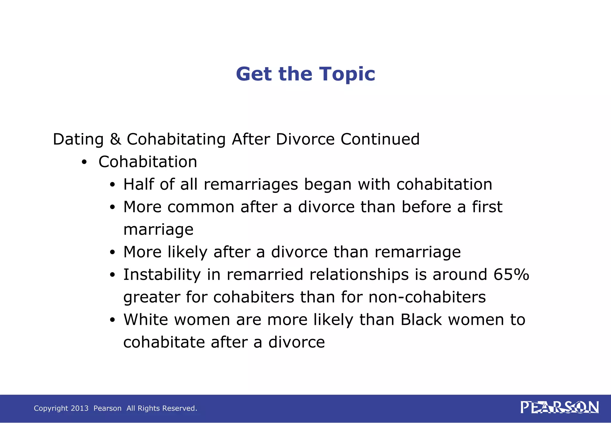 Copyright 2013 Pearson All Rights Reserved.
Get the Topic
Dating & Cohabitating After Divorce Continued
• Cohabitation
• Half of all remarriages began with cohabitation
• More common after a divorce than before a first
marriage
• More likely after a divorce than remarriage
• Instability in remarried relationships is around 65%
greater for cohabiters than for non-cohabiters
• White women are more likely than Black women to
cohabitate after a divorce
 