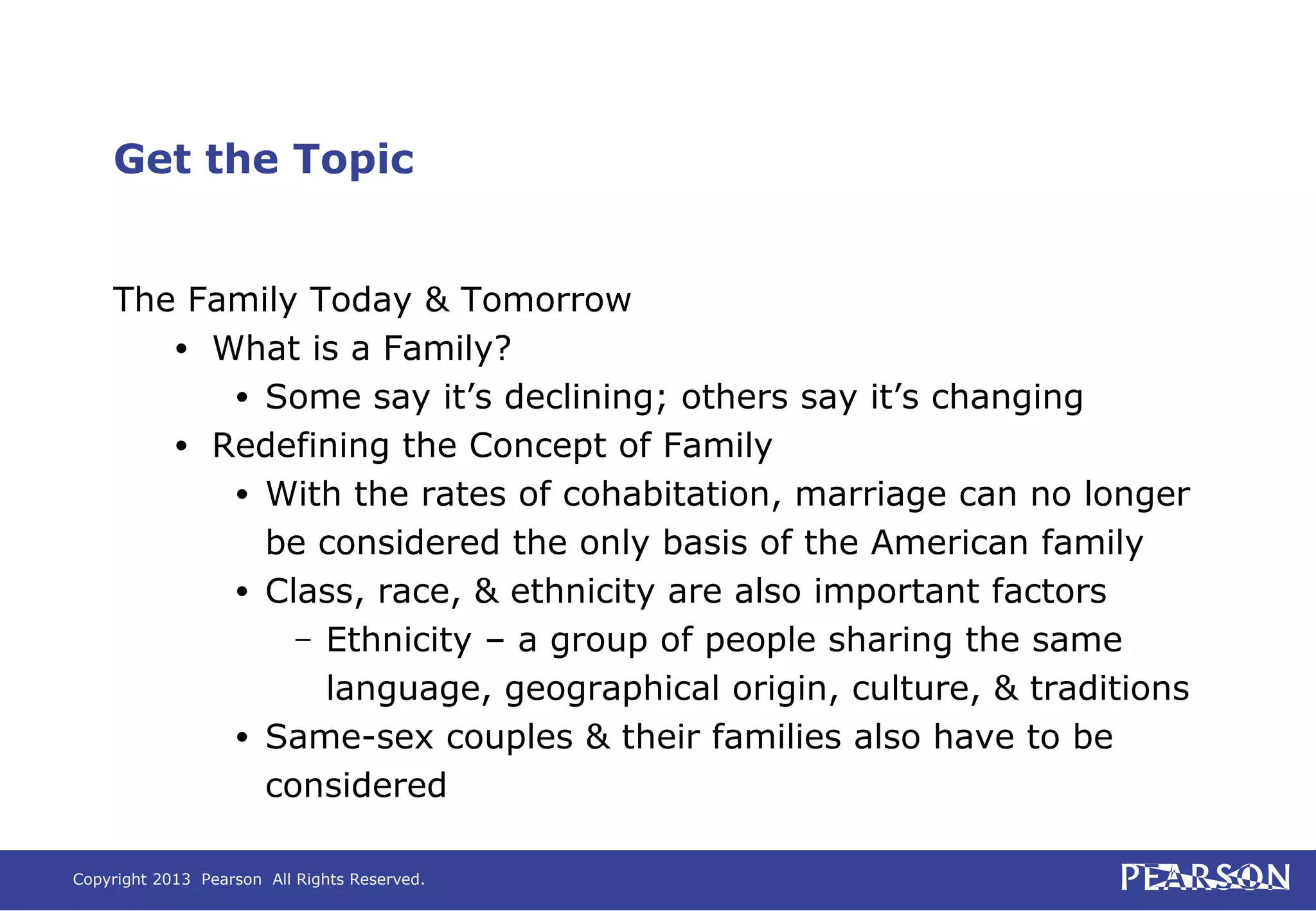 Copyright 2013 Pearson All Rights Reserved.
Get the Topic
The Family Today & Tomorrow
• What is a Family?
• Some say it’s declining; others say it’s changing
• Redefining the Concept of Family
• With the rates of cohabitation, marriage can no longer
be considered the only basis of the American family
• Class, race, & ethnicity are also important factors
– Ethnicity – a group of people sharing the same
language, geographical origin, culture, & traditions
• Same-sex couples & their families also have to be
considered
 