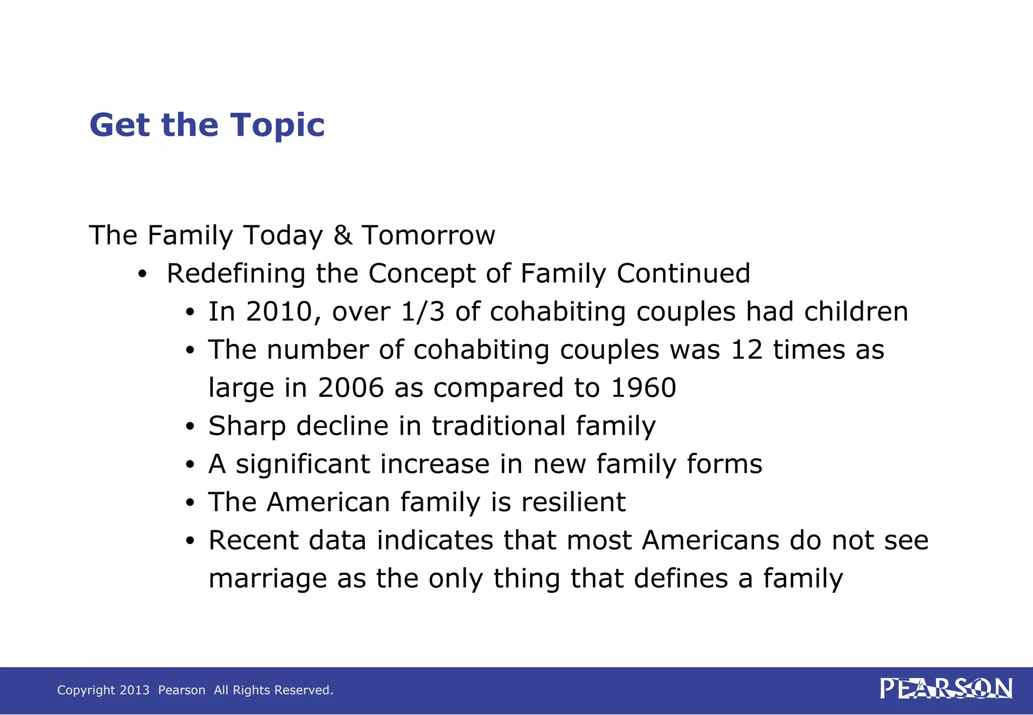 Copyright 2013 Pearson All Rights Reserved.
Get the Topic
The Family Today & Tomorrow
• Redefining the Concept of Family Continued
• In 2010, over 1/3 of cohabiting couples had children
• The number of cohabiting couples was 12 times as
large in 2006 as compared to 1960
• Sharp decline in traditional family
• A significant increase in new family forms
• The American family is resilient
• Recent data indicates that most Americans do not see
marriage as the only thing that defines a family
 