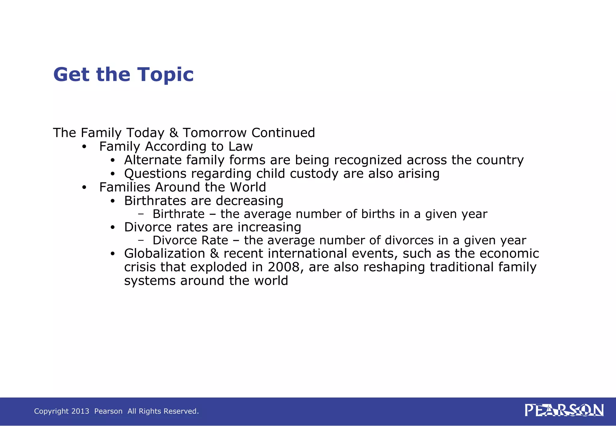 Copyright 2013 Pearson All Rights Reserved.
Get the Topic
The Family Today & Tomorrow Continued
• Family According to Law
• Alternate family forms are being recognized across the country
• Questions regarding child custody are also arising
• Families Around the World
• Birthrates are decreasing
– Birthrate – the average number of births in a given year
• Divorce rates are increasing
– Divorce Rate – the average number of divorces in a given year
• Globalization & recent international events, such as the economic
crisis that exploded in 2008, are also reshaping traditional family
systems around the world
 
