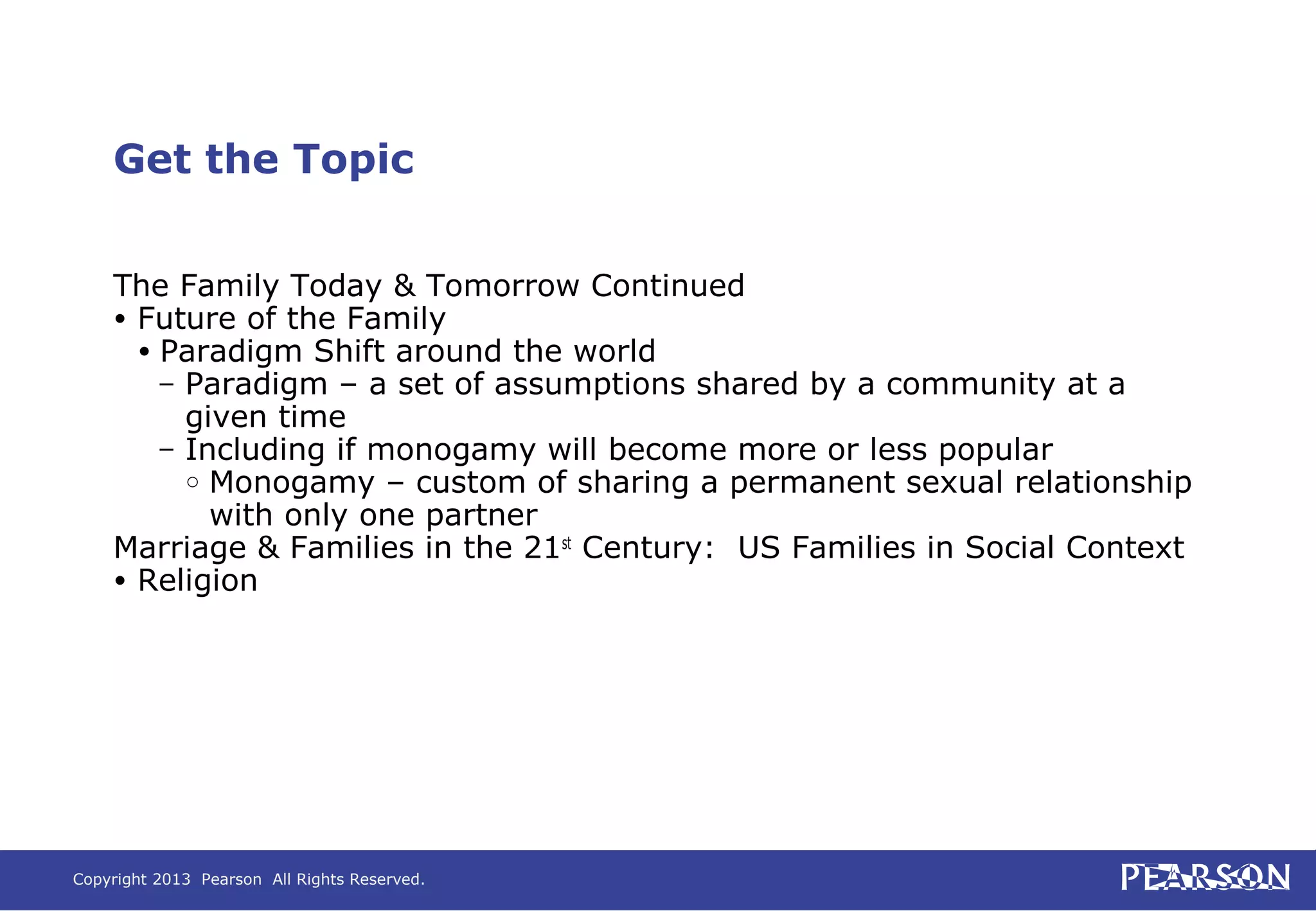 Copyright 2013 Pearson All Rights Reserved.
Get the Topic
The Family Today & Tomorrow Continued
• Future of the Family
• Paradigm Shift around the world
– Paradigm – a set of assumptions shared by a community at a
given time
– Including if monogamy will become more or less popular
○ Monogamy – custom of sharing a permanent sexual relationship
with only one partner
Marriage & Families in the 21st
Century: US Families in Social Context
• Religion
 