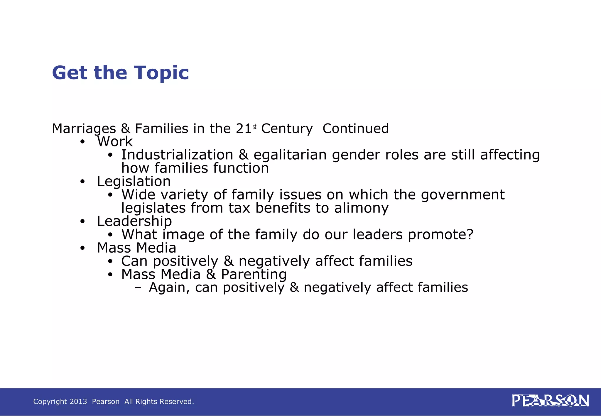 Copyright 2013 Pearson All Rights Reserved.
Get the Topic
Marriages & Families in the 21st
Century Continued
• Work
• Industrialization & egalitarian gender roles are still affecting
how families function
• Legislation
• Wide variety of family issues on which the government
legislates from tax benefits to alimony
• Leadership
• What image of the family do our leaders promote?
• Mass Media
• Can positively & negatively affect families
• Mass Media & Parenting
– Again, can positively & negatively affect families
 