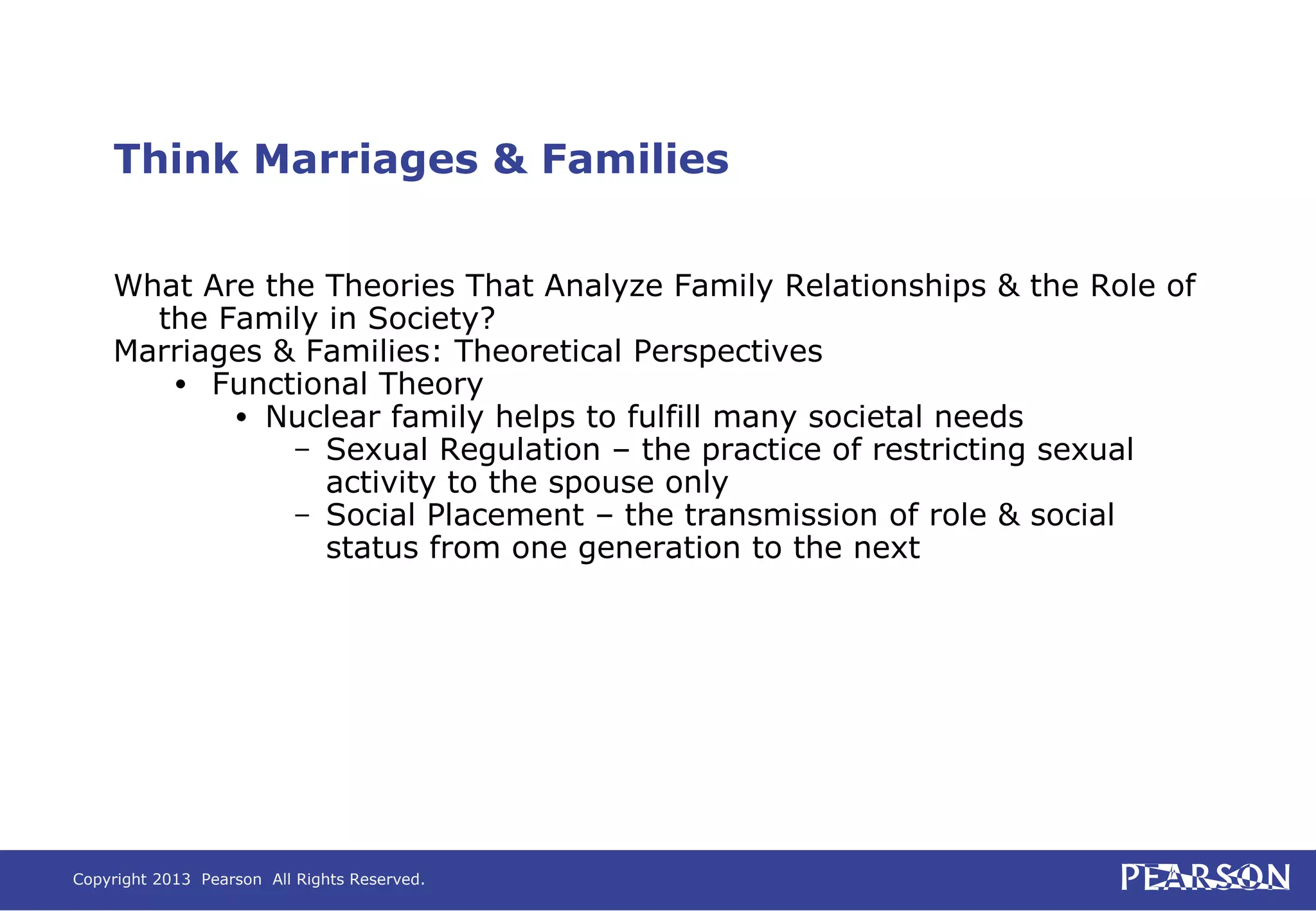 Copyright 2013 Pearson All Rights Reserved.
Think Marriages & Families
What Are the Theories That Analyze Family Relationships & the Role of
the Family in Society?
Marriages & Families: Theoretical Perspectives
• Functional Theory
• Nuclear family helps to fulfill many societal needs
– Sexual Regulation – the practice of restricting sexual
activity to the spouse only
– Social Placement – the transmission of role & social
status from one generation to the next
 