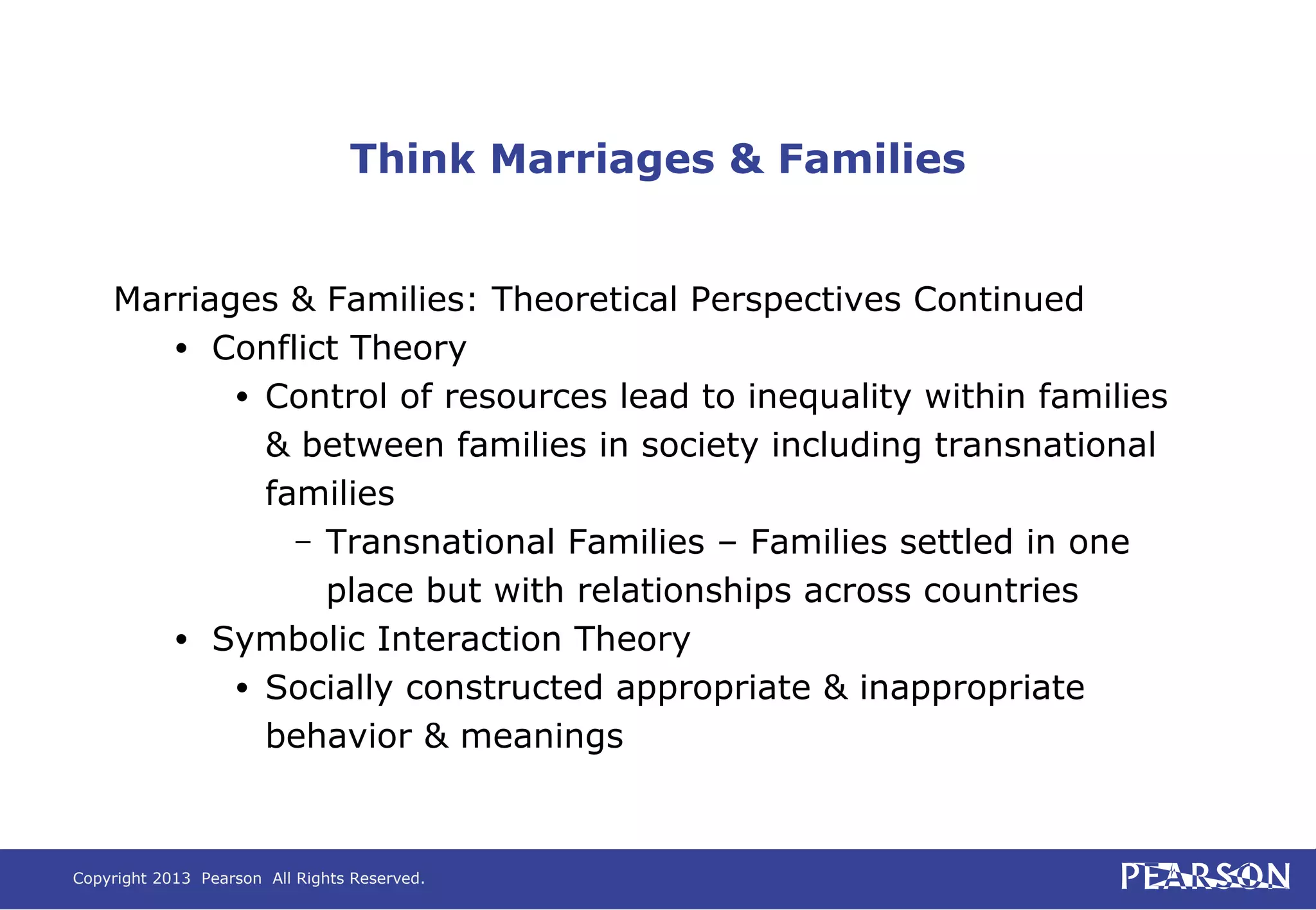 Copyright 2013 Pearson All Rights Reserved.
Think Marriages & Families
Marriages & Families: Theoretical Perspectives Continued
• Conflict Theory
• Control of resources lead to inequality within families
& between families in society including transnational
families
– Transnational Families – Families settled in one
place but with relationships across countries
• Symbolic Interaction Theory
• Socially constructed appropriate & inappropriate
behavior & meanings
 