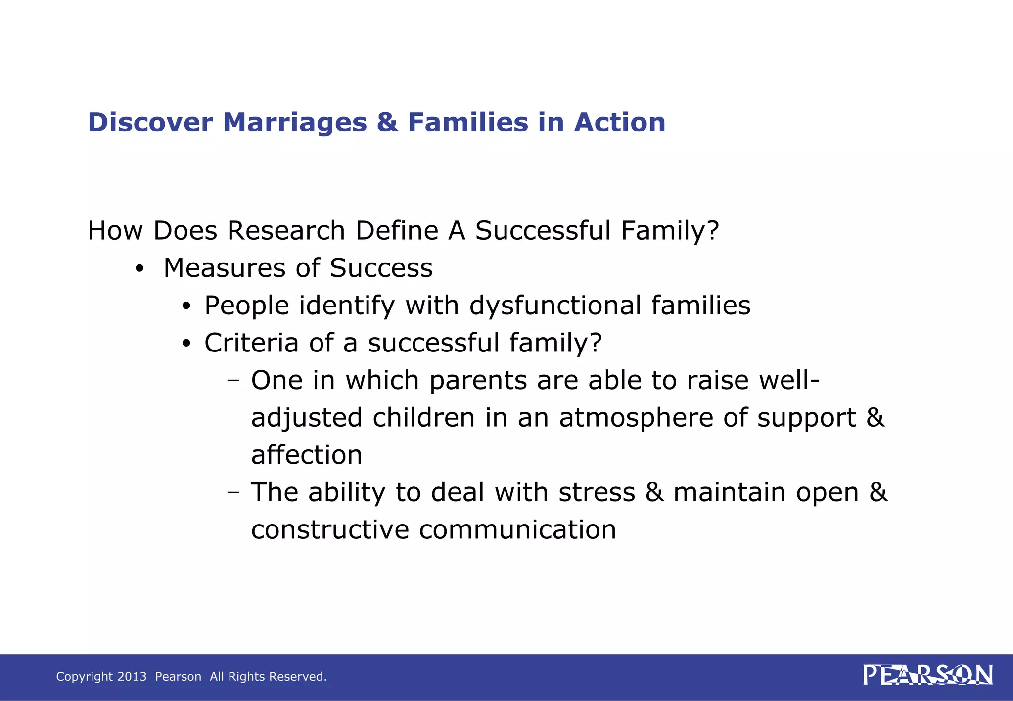 Copyright 2013 Pearson All Rights Reserved.
Discover Marriages & Families in Action
How Does Research Define A Successful Family?
• Measures of Success
• People identify with dysfunctional families
• Criteria of a successful family?
– One in which parents are able to raise well-
adjusted children in an atmosphere of support &
affection
– The ability to deal with stress & maintain open &
constructive communication
 