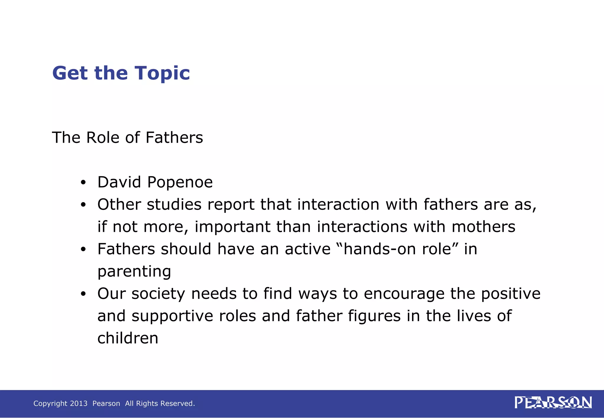 Copyright 2013 Pearson All Rights Reserved.
Get the Topic
The Role of Fathers
• David Popenoe
• Other studies report that interaction with fathers are as,
if not more, important than interactions with mothers
• Fathers should have an active “hands-on role” in
parenting
• Our society needs to find ways to encourage the positive
and supportive roles and father figures in the lives of
children
 