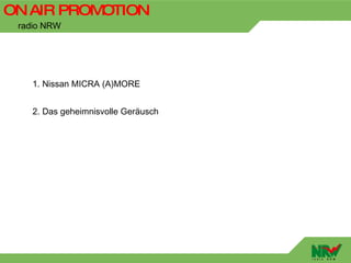 ON AIR PROMOTION
 radio NRW




    1. Nissan MICRA (A)MORE


    2. Das geheimnisvolle Geräusch
 