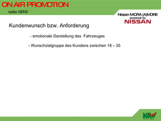 ON AIR PROMOTION
 radio NRW
                                                          Nissan MICRA (A)MORE


 Kundenwunsch bzw. Anforderung
             - emotionale Darstellung des Fahrzeuges

             - Wunschzielgruppe des Kundens zwischen 18 – 35
 