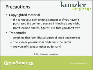 Precautions
• Copyrighted material
  – If it is not your own original content or if you haven’t
    purchased the content, you are infringing a copyright
  – Don’t include photos, figures, etc. that you don’t own
• Trademarks
  – Anything that identifies a source of good and services
  – The sooner you use your trademark the better
  – Are you infringing another trademark?

                     © 2012 Kunzler Law Group
 