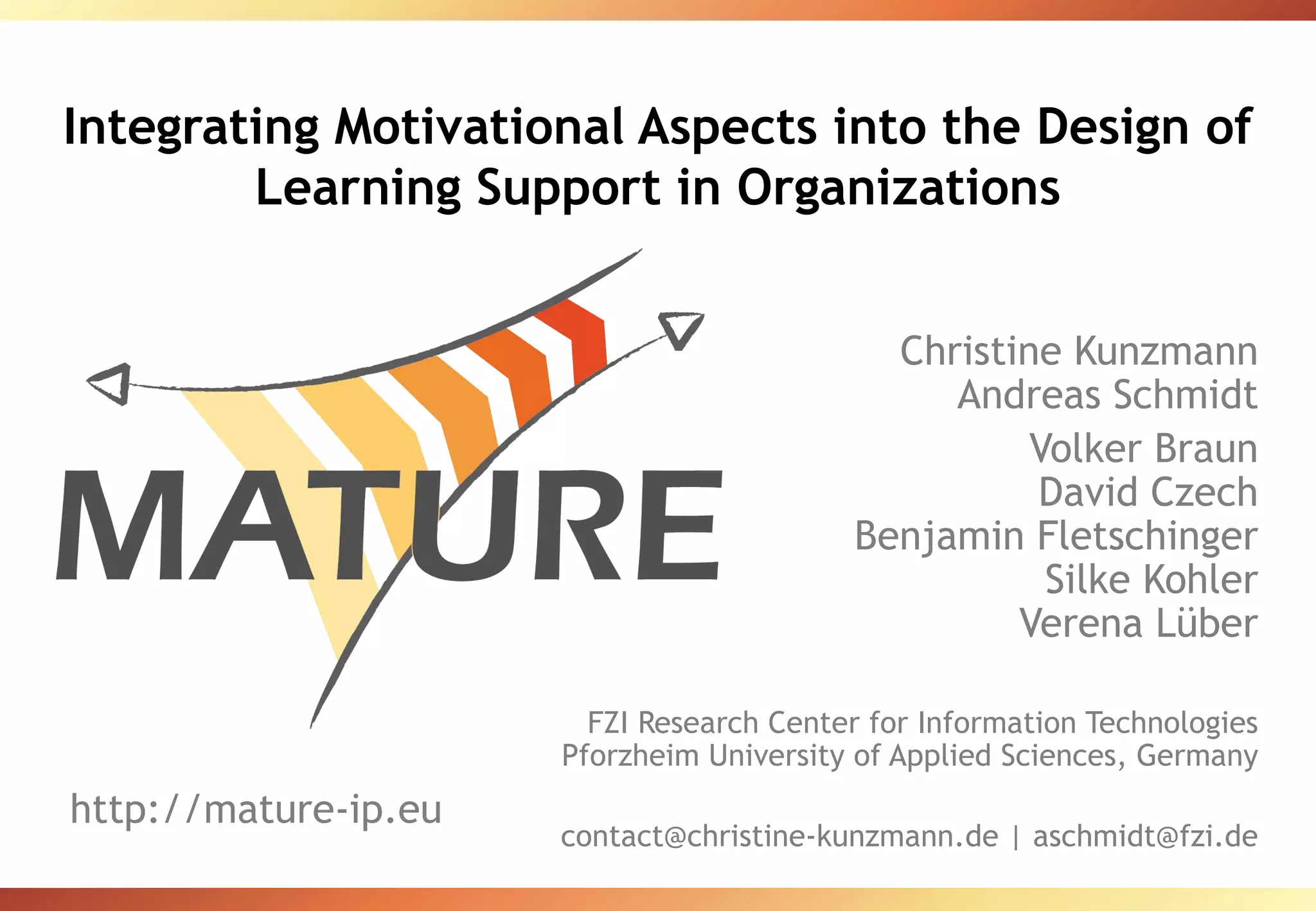 Integrating Motivational Aspects into the Design of Learning Support in Organizations Christine Kunzmann Andreas Schmidt Volker Braun David Czech Benjamin Fletschinger Silke Kohler Verena Lüber FZI Research Center for Information Technologies Pforzheim University of Applied Sciences, Germany contact@christine-kunzmann.de | aschmidt@fzi.de http://mature-ip.eu 
