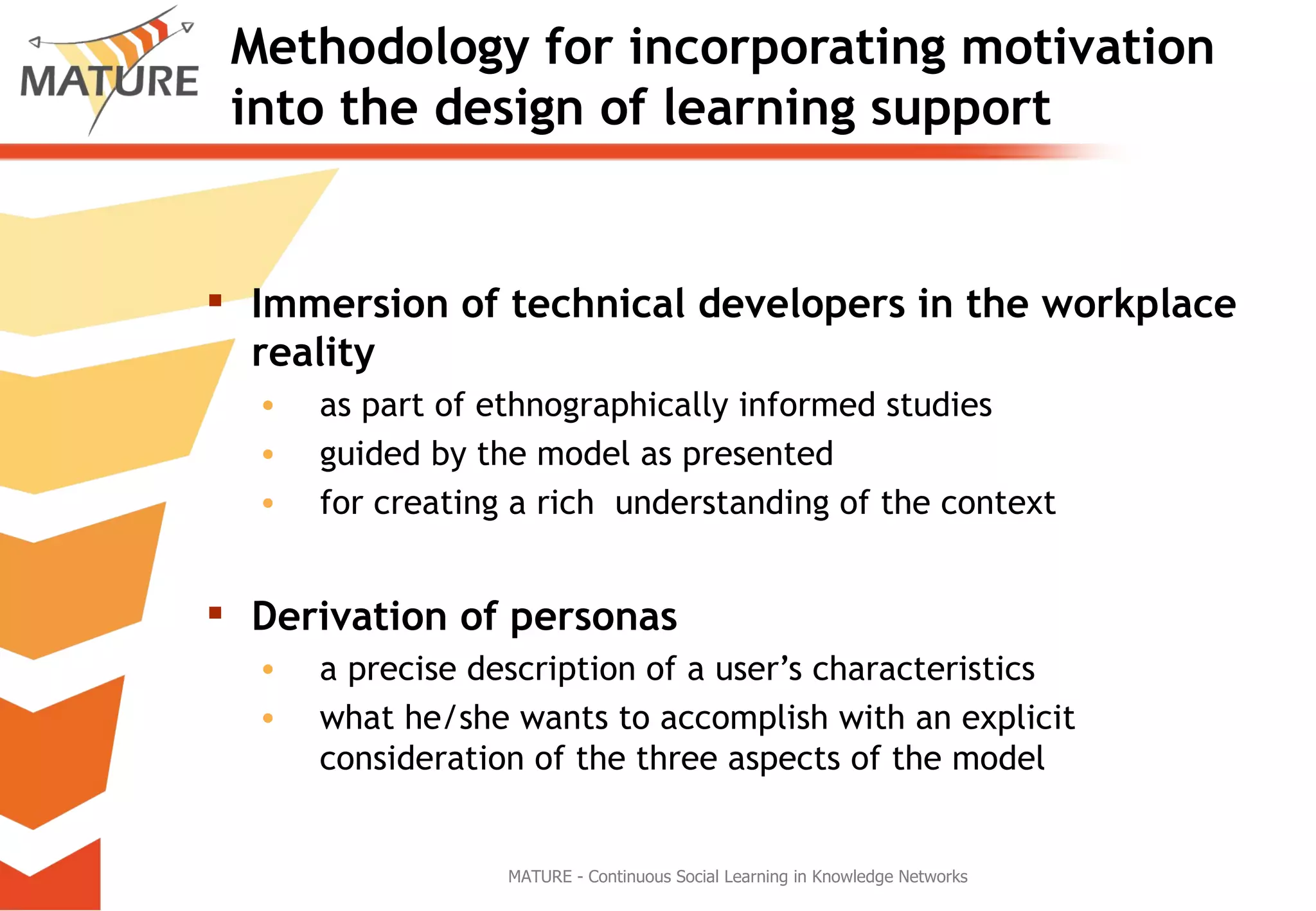 Methodology for incorporating motivation into the design of learning support Immersion of technical developers in the workplace reality   as part of ethnographically informed studies  guided by the model as presented  for creating a rich  understanding of the context Derivation of personas a precise description of a user’s characteristics what he/she wants to accomplish with an explicit consideration of the three aspects of the model  MATURE - Continuous Social Learning in Knowledge Networks 