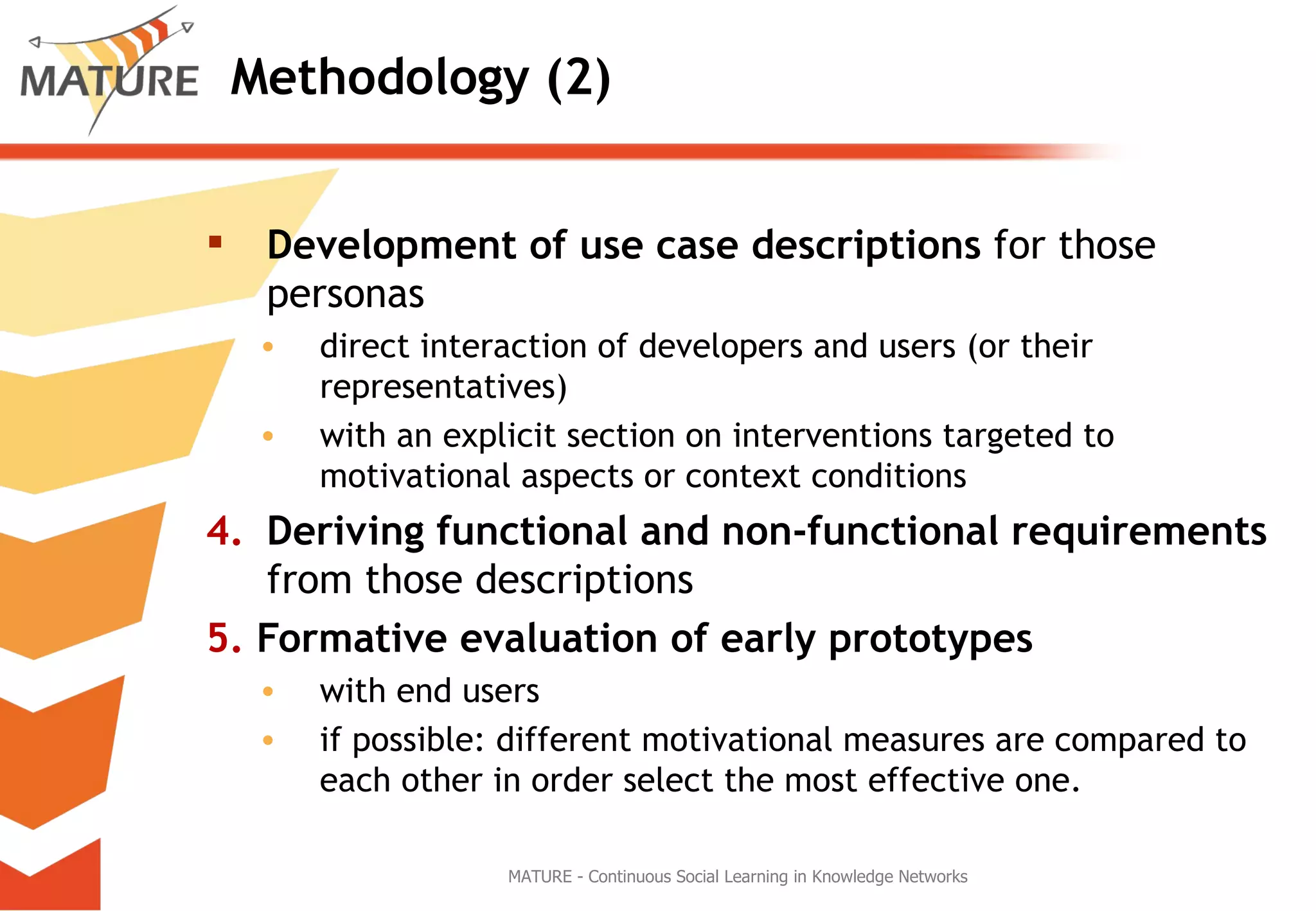 Methodology (2) Development of use case descriptions  for those personas  direct interaction of developers and users (or their representatives) with an explicit section on interventions targeted to motivational aspects or context conditions 4. Deriving functional and non-functional requirements  from those descriptions 5.  Formative evaluation of early prototypes  with end users if possible: different motivational measures are compared to each other in order select the most effective one. MATURE - Continuous Social Learning in Knowledge Networks 