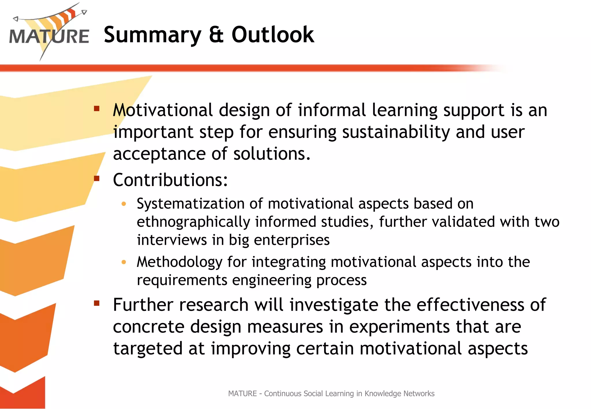 Summary & Outlook Motivational design of informal learning support is an important step for ensuring sustainability and user acceptance of solutions.  Contributions: Systematization of motivational aspects based on ethnographically informed studies, further validated with two interviews in big enterprises Methodology for integrating motivational aspects into the requirements engineering process  Further research will investigate the effectiveness of concrete design measures in experiments that are targeted at improving certain motivational aspects MATURE - Continuous Social Learning in Knowledge Networks 