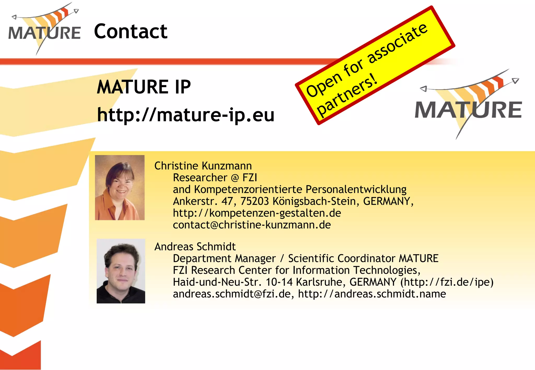 Contact MATURE IP  http://mature-ip.eu Christine Kunzmann Researcher @ FZI  and Kompetenzorientierte Personalentwicklung Ankerstr. 47, 75203 Königsbach-Stein, GERMANY, http://kompetenzen-gestalten.de [email_address] Andreas Schmidt Department Manager / Scientific Coordinator MATURE FZI Research Center for Information Technologies,  Haid-und-Neu-Str. 10-14 Karlsruhe, GERMANY (http://fzi.de/ipe) andreas.schmidt@fzi.de, http://andreas.schmidt.name Open for associate partners! 