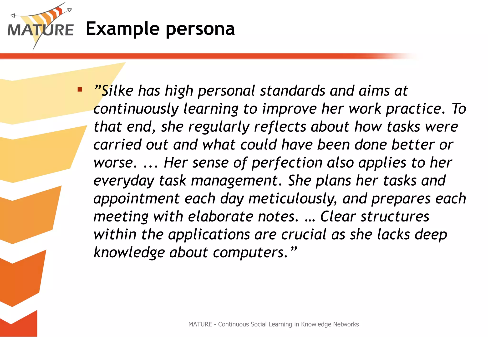 Example persona ” Silke has high personal standards and aims at continuously learning to improve her work practice. To that end, she regularly reflects about how tasks were carried out and what could have been done better or worse.  .. . Her sense of perfection also applies to her everyday task management. She plans her tasks and appointment each day meticulously, and prepares each meeting with elaborate notes. … Clear structures within the applications are crucial as she lacks deep knowledge about computers.” MATURE - Continuous Social Learning in Knowledge Networks 