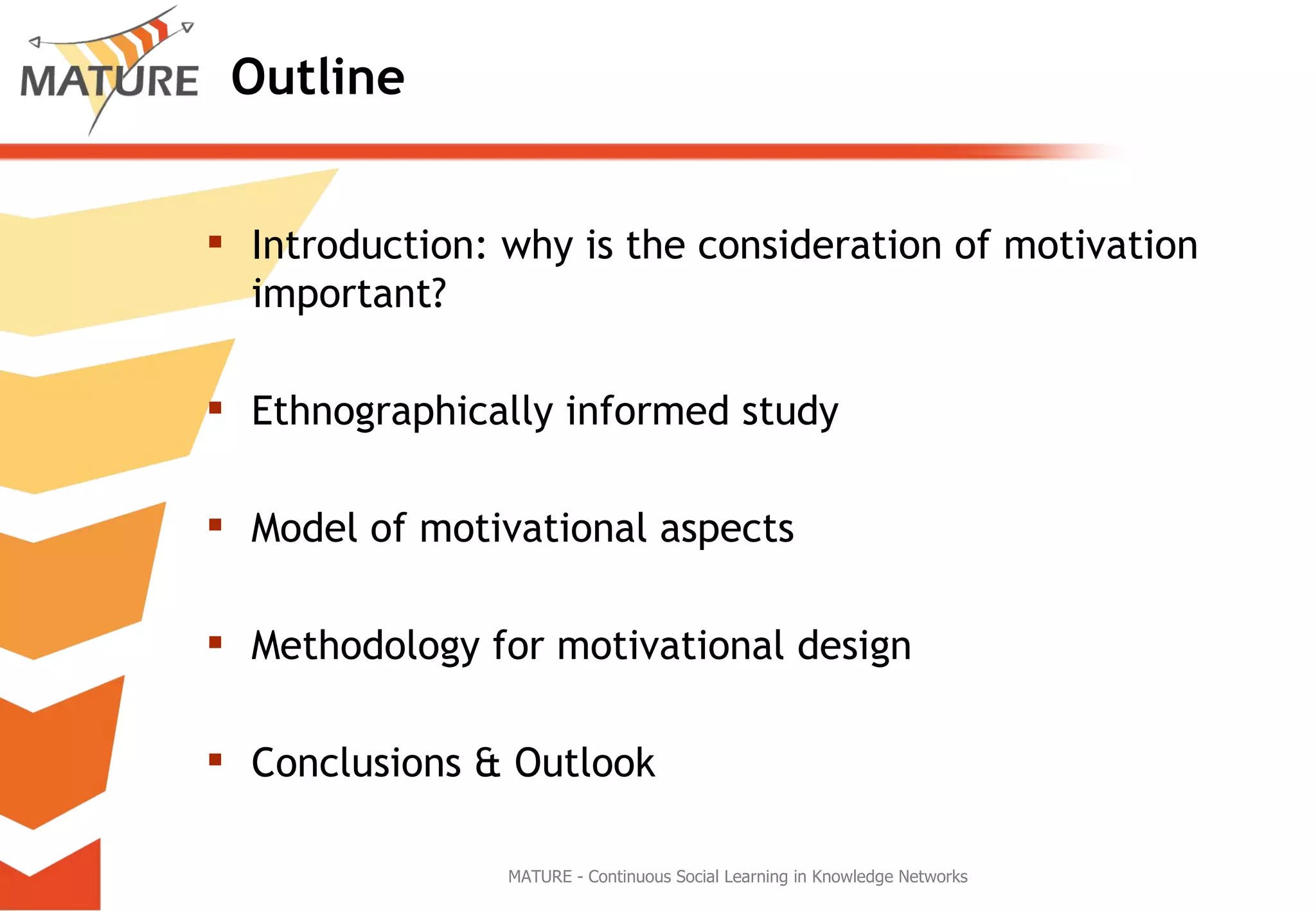 Outline Introduction: why is the consideration of motivation important? Ethnographically informed study Model of motivational aspects Methodology for motivational design Conclusions & Outlook MATURE - Continuous Social Learning in Knowledge Networks 