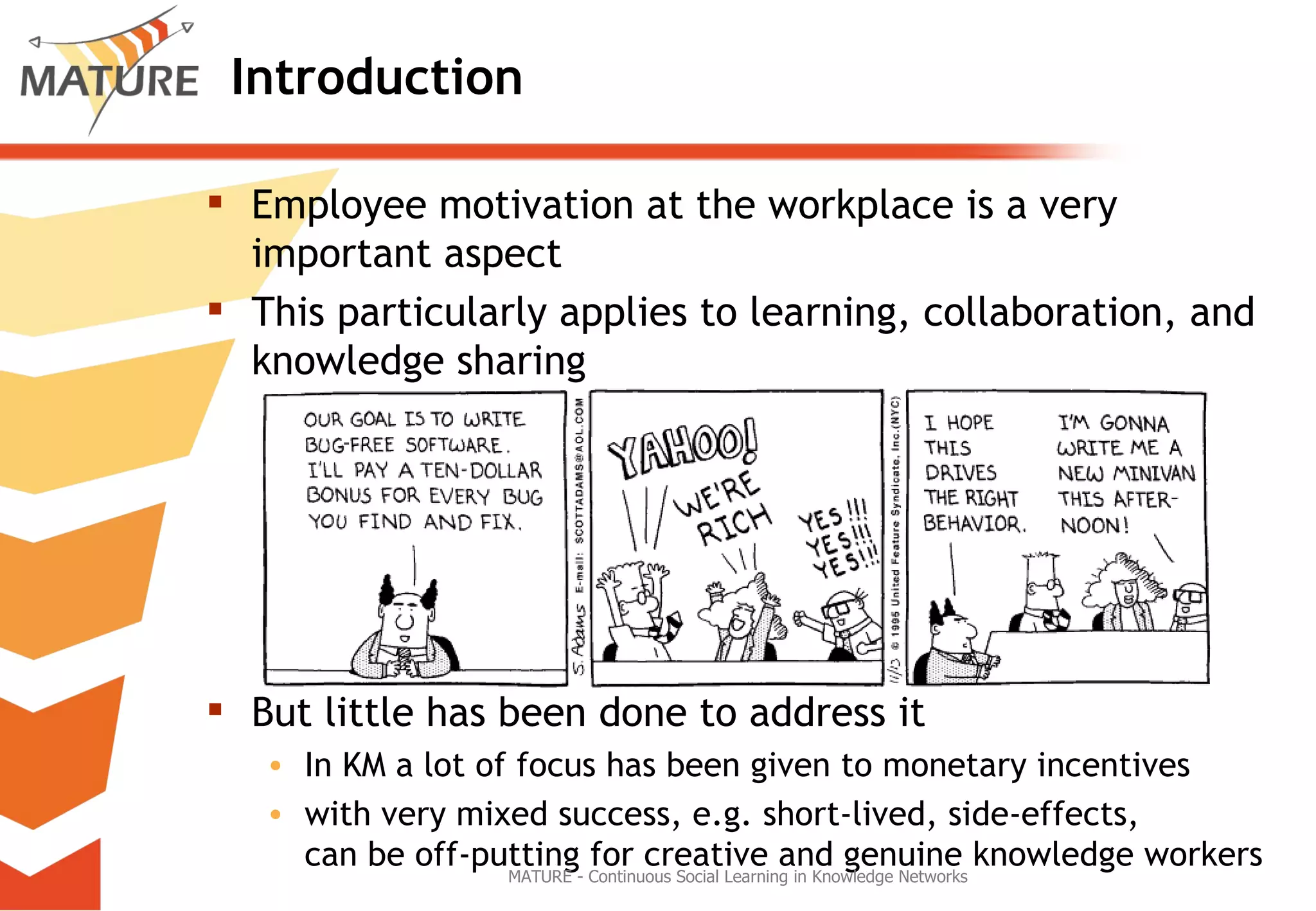 Introduction Employee motivation at the workplace is a very important aspect This particularly applies to learning, collaboration, and knowledge sharing But little has been done to address it In KM a lot of focus has been given to monetary incentives with very mixed success, e.g. short-lived, side-effects,  can be off-putting for creative and genuine knowledge workers MATURE - Continuous Social Learning in Knowledge Networks 
