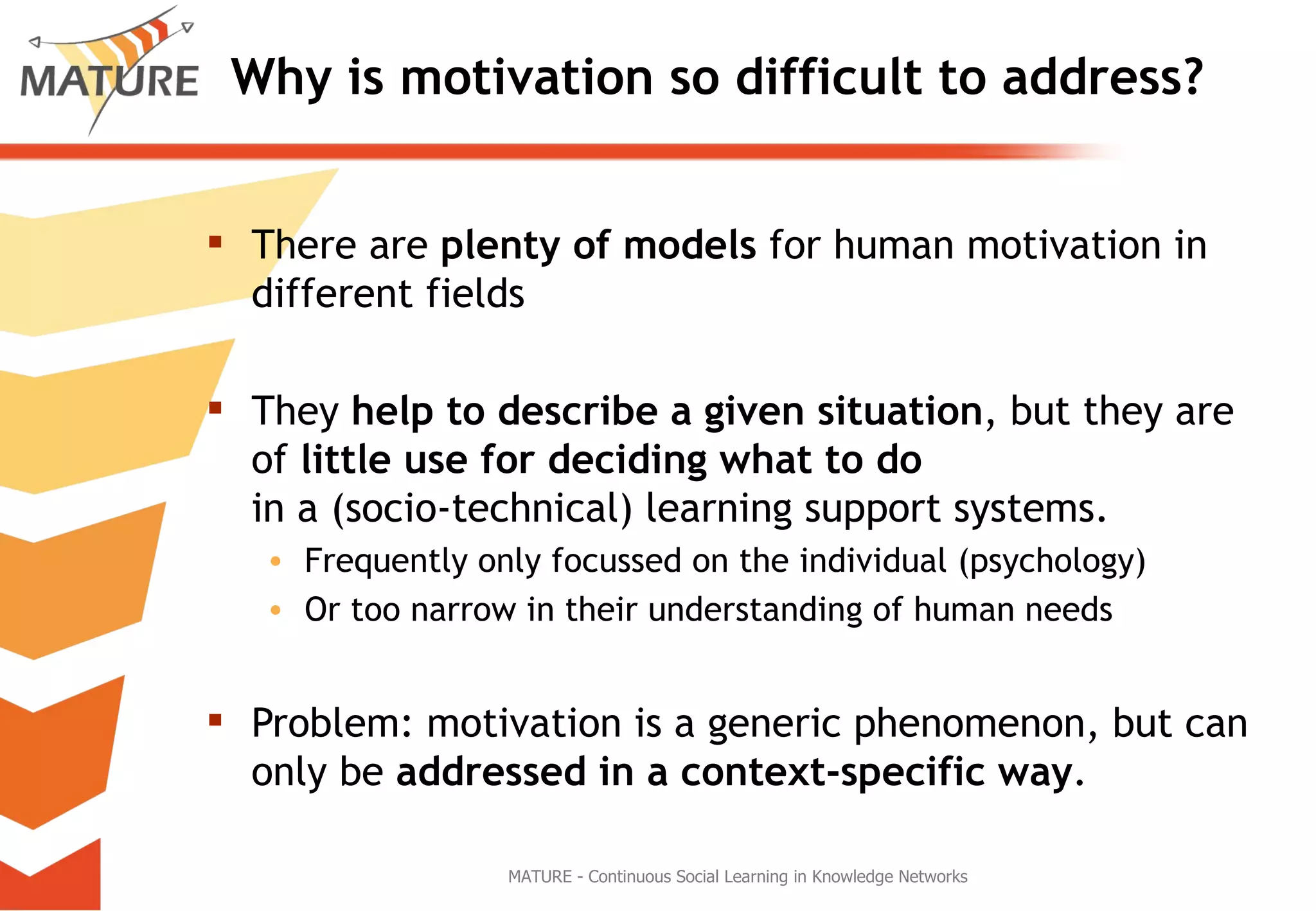 Why is motivation so difficult to address? There are  plenty of models  for human motivation in different fields They  help to describe a given situation , but they are of  little use for deciding what to do  in a (socio-technical) learning support systems. Frequently only focussed on the individual (psychology) Or too narrow in their understanding of human needs Problem: motivation is a generic phenomenon, but can only be  addressed in a context-specific way . MATURE - Continuous Social Learning in Knowledge Networks 