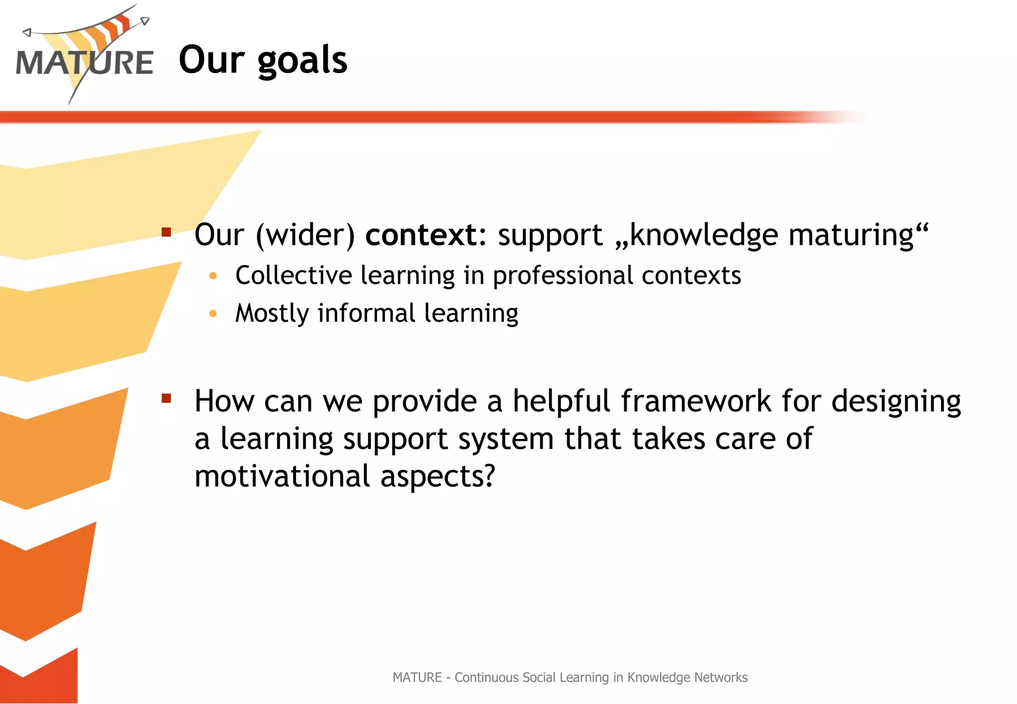 Our goals Our (wider)  context : support „knowledge maturing“ Collective learning in professional contexts Mostly informal learning How can we provide a helpful framework for designing a learning support system that takes care of motivational aspects? MATURE - Continuous Social Learning in Knowledge Networks 