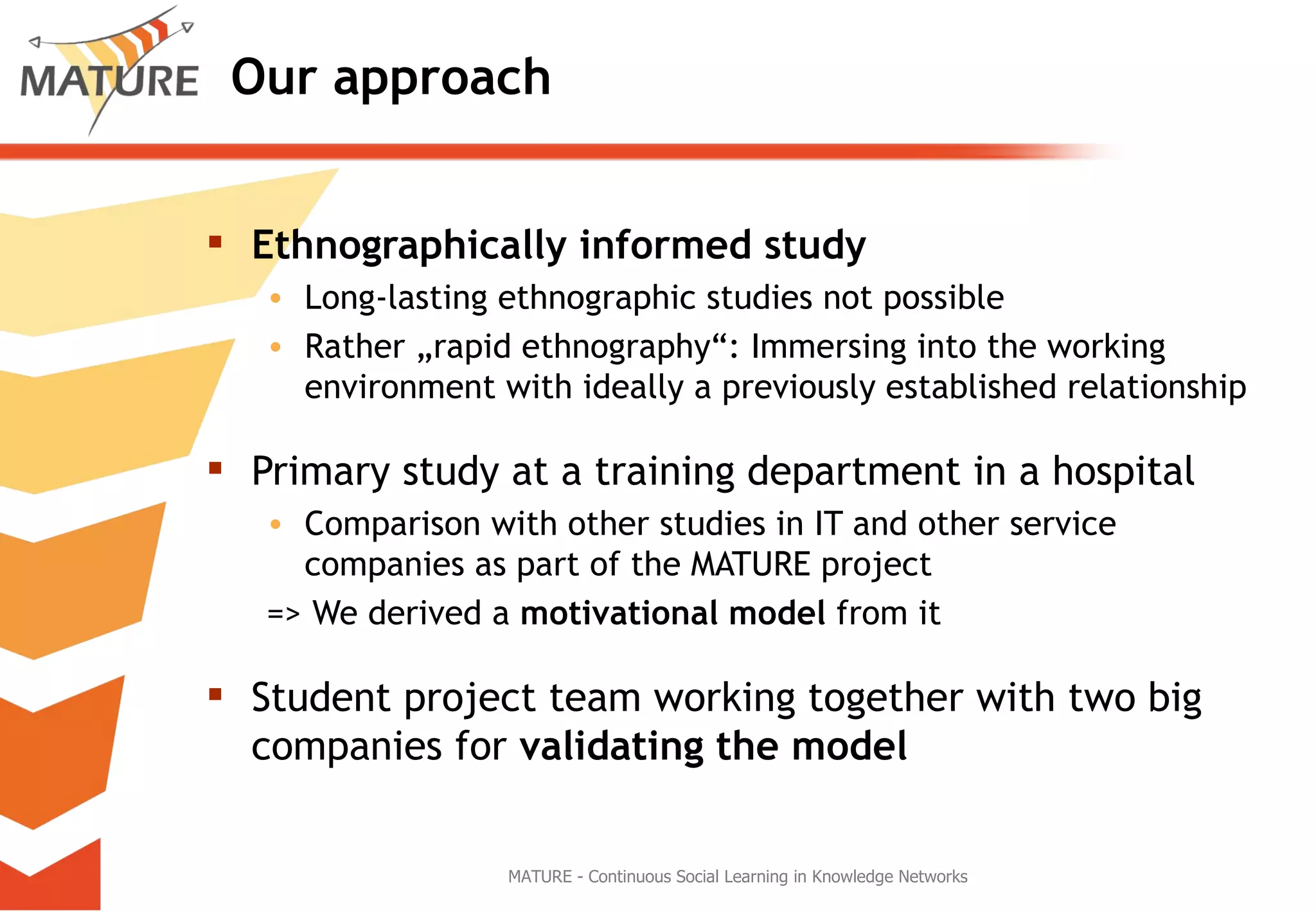 Our approach Ethnographically informed study   Long-lasting ethnographic studies not possible Rather „rapid ethnography“: Immersing into the working environment with ideally a previously established relationship Primary study at a training department in a hospital Comparison with other studies in IT and other service companies as part of the MATURE project => We derived a  motivational model  from it Student project team working together with two big companies for  validating the model MATURE - Continuous Social Learning in Knowledge Networks 