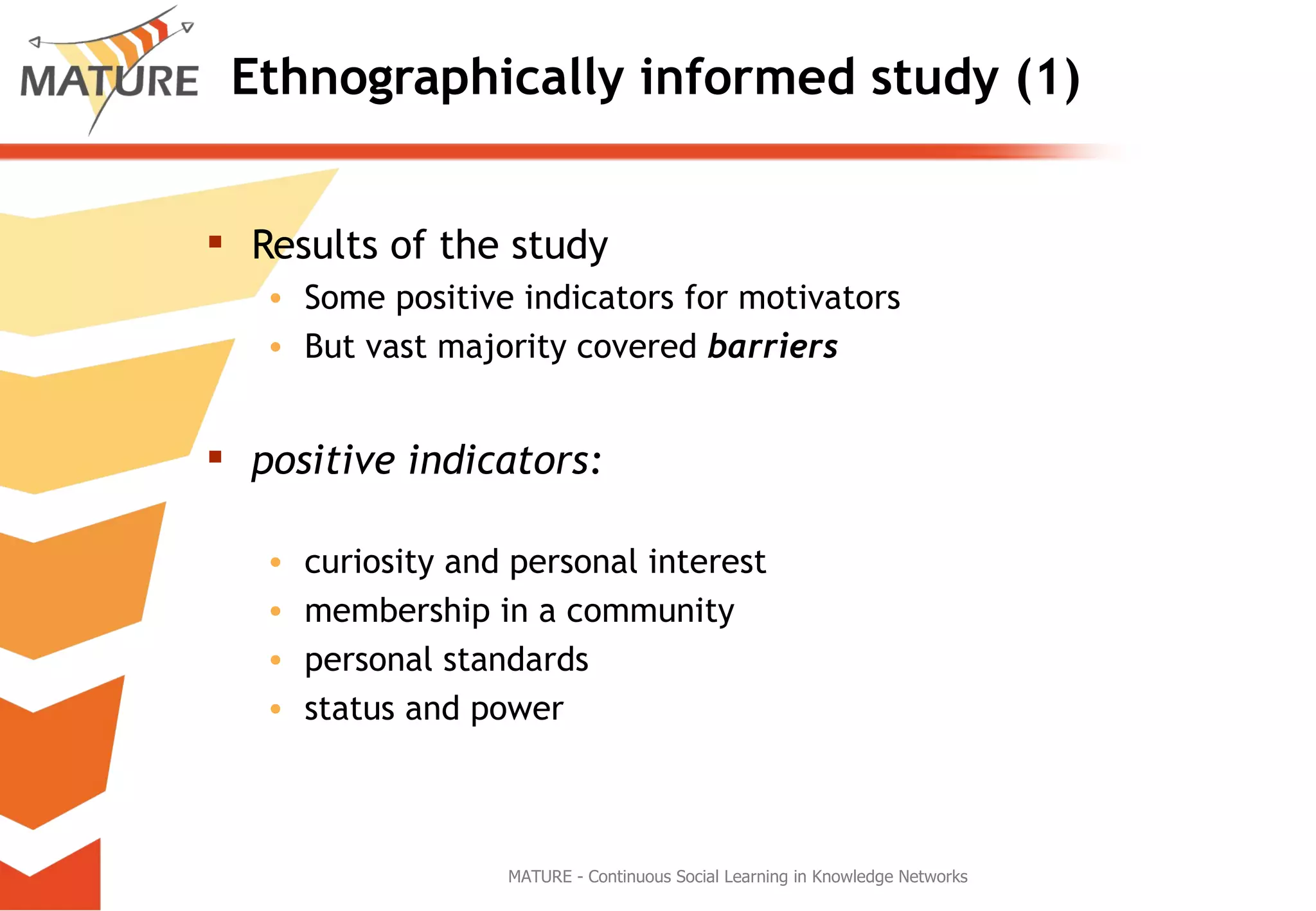 Ethnographically informed study (1) Results of the study Some positive indicators for motivators But vast majority covered  barriers positive indicators:   curiosity and personal interest membership in a community personal standards status and power MATURE - Continuous Social Learning in Knowledge Networks 