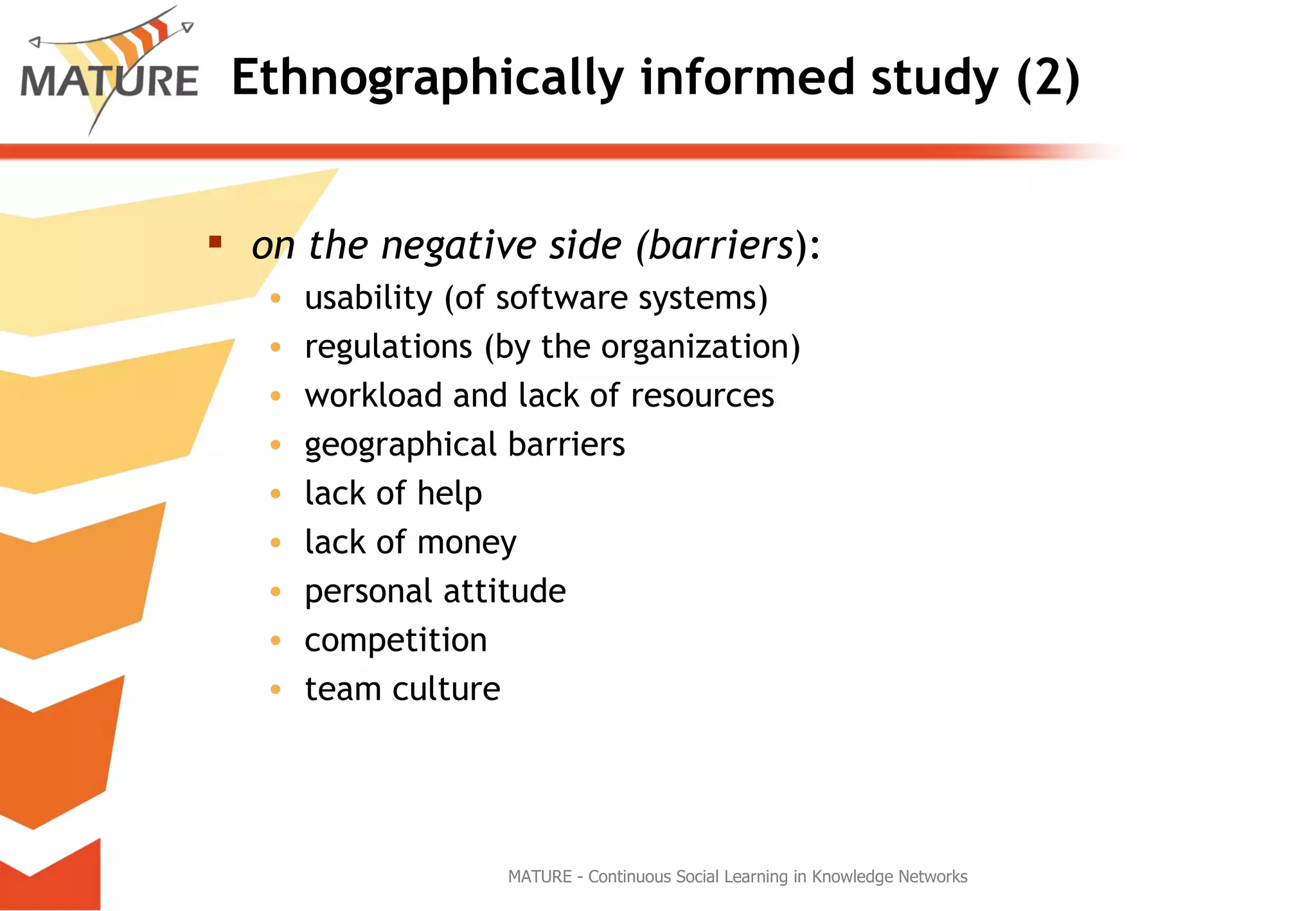 Ethnographically informed study (2) on the negative side (barriers ):  usability (of software systems) regulations (by the organization) workload and lack of resources geographical barriers lack of help lack of money personal attitude competition team culture MATURE - Continuous Social Learning in Knowledge Networks 