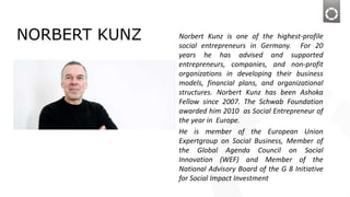 NORBERT KUNZ Norbert Kunz is one of the highest-profile
social entrepreneurs in Germany. For 20
years he has advised and supported
entrepreneurs, companies, and non-profit
organizations in developing their business
models, financial plans, and organizational
structures. Norbert Kunz has been Ashoka
Fellow since 2007. The Schwab Foundation
awarded him 2010 as Social Entrepreneur of
the year in Europe.
He is member of the European Union
Expertgroup on Social Business, Member of
the Global Agenda Council on Social
Innovation (WEF) and Member of the
National Advisory Board of the G 8 Initiative
for Social Impact Investment
 