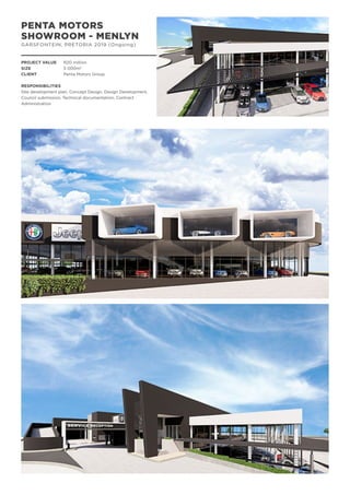 PENTA MOTORS
SHOWROOM - MENLYN
GARSFONTEIN, PRETORIA 2019 (Ongoing)
PROJECT VALUE	 R20 million
SIZE		 5 000m2
CLIENT		 Penta Motors Group
RESPONSIBILITIES
Site development plan, Concept Design, Design Development,
Council submission, Technical documentation, Contract
Administration
 