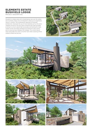 ELEMENTS ESTATE
BUSHVELD LODGE
PROJECT DESCRIPTION
Situated on a steep slope with a breathtaking view over the valleys
and mountains, these units are designed to allow you to experience
nature in comfort. The contemporary approach to bushveld
architecture, showcases the use of local materials such as the stone
cladding sourced on the site, being combined with steel and glass
to bring in as much natural light as possible and framing the views.
Timber louvers and large overhangs are utilized for solar control
and to ensure privacy between the cottages. The curved natural
stone wall guides the visitor to his/her room while screening off the
outdoor shower and services.
 