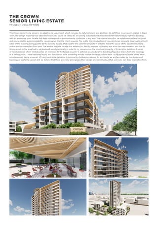 THE CROWN
SENIOR LIVING ESTATE
PROJECT DESCRIPTION
The Crown senior living estate is an adaptive re-use project which includes the refurbishment and additions to a 20 floor skyscraper. Located in Cape
Town, the design explored how additional floor area could be added to an existing, outdated and dilapidated International style, high rise building
with an expansive glass facade that does not respond to environmental conditions in any way. The internal layout of the apartments where too small
and impractical to accommodate the new program that the client requires. This led to the introduction of new reinforced concrete shear walls on both
sides of the building, being parallel to the existing facade, that expand the current floor plate in order to make the layout of the apartments more
usable and increase their floor area. The area of the new facade that extends out had to respond to seismic and wind load requirements and due to
strong winds in the area had to be designed aerodynamically in order to not compromise the structural integrity of the existing building. A series
of new balconies where introduced as an extension to the facade in order to achieve an aerodynamic building shape that draws from the typology
of a Sailing yacht. These balconies would also function as solar screening devices so that the large curtain walls could capitalize on the views while
simultaneously being screened off from harsh solar radiation in summer by the balcony above. As architects we are fascinated by the design and
typology of seafaring vessels and we believe that there are many principles in their design and construction that architects can draw inspiration from.
 