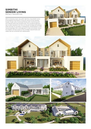 SIMBITHI
SENIOR LIVING
PROJECT DESCRIPTION
With an amazing ocean view within Salt Rock, the Simbithi senior
living estate by Auria Senior Living will consist of Free standing
houses, Cluster units a Communal Facility with a Swimming pool
and Lifestyle center and Assisted living. The conceptual approach
was to draw inspiration from the rich colonial heritage and buildings
within the area, by providing a contemporary reinterpretation of the
colonial typology, with a new approach to solar and climate control.
All residents will have access to the incredible natural forests and
valleys that are connected with walking paths.
 