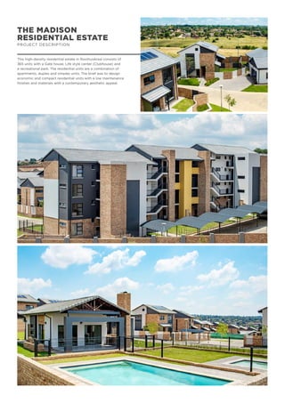 THE MADISON
RESIDENTIAL ESTATE
PROJECT DESCRIPTION
This high-density residential estate in Rooihuiskraal consists of
365 units with a Gate house, Life style center (Clubhouse) and
a recreational park. The residential units are a combination of
apartments, duplex and simplex units. The brief was to design
economic and compact residential units with a low maintenance
finishes and materials with a contemporary aesthetic appeal.
 