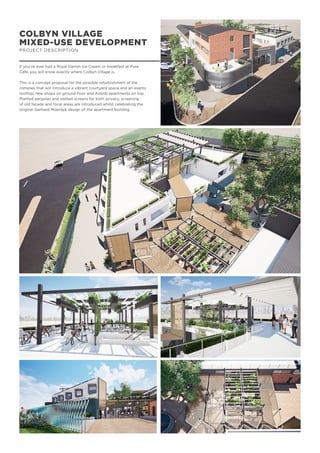 COLBYN VILLAGE
MIXED-USE DEVELOPMENT
PROJECT DESCRIPTION
If you’ve ever had a Royal Danish Ice Cream or breakfast at Pure
Cafe, you will know exactly where Colbyn Village is.
This is a concept proposal for the possible refurbishment of the
complex that will introduce a vibrant courtyard space and an events
rooftop, new shops on ground floor and Airbnb apartments on top.
Planted pergolas and slatted screens for both privacy, screening
of old facade and focal areas are introduced whilst celebrating the
original Gerhard Moerdyk design of the apartment building.
 