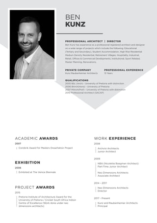 BEN
KUNZ
PROFESSIONAL ARCHITECT | DIRECTOR
Ben Kunz has experience as a professional registered architect and designer
on a wide range of projects which include the following: Educational
(Tertiary and Secondary), Student Accommodation, High Rise Residential
Medium Density Residential, Retirement Villages, Hospitality, Industrial,
Retail, Offices & Commercial Developments, Institutional, Sport Related,
Master Planning, Renovations.
PRIVATE COMPANY
Kunz Raubenheimer Architects
PROFESSIONAL EXPERIENCE
13 Years
QUALIFICATIONS
2005 BSc (Arch) - University of Pretoria with distinction
2006 BArch(Hons) - University of Pretoria
2007 MArch(Prof) - University of Pretoria with distinction
2010 Professional Architect (SACAP)
2006
	
Exhibited at The Venice Biennale
EXHIBITION
PROJECT AWARDS
2015	
	
Pretoria Institute of Architecture Award for the
University of Pretoria / Cricket South Africa Indoor
Centre of Excellence (Work done under neo
dimensions architects)
2007
	
Corobrik Award for Masters Dissertation Project
ACADEMIC AWARDS WORK EXPERIENCE
2008
	 Archvisi Architects
	 Junior Architect
2009
	 NBA (Nicolette Boegman Architect)
	 Part-Time Junior Architect
	 Neo Dimensions Architects
	 Associate Architect
2014 - 2017
	 Neo Dimensions Architects
	Director
2017 - Present
	 Kunz and Raubenheimer Architects
	Principal
 