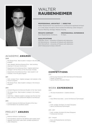 WALTER
RAUBENHEIMER
PROFESSIONAL ARCHITECT | DIRECTOR
Walter Raubenheimer has experience as a professional registered architect
on a wide range of projects which include the following: Urban Design 
Precinct Planning, Heritage, Medical, Housing
PRIVATE COMPANY
Kunz Raubenheimer Architects
PROFESSIONAL EXPERIENCE
10 Years
QUALIFICATIONS
2009 BSc (Arch) - University of Pretoria with distinction
2011 BArch(Hons) - University of Pretoria with distinction
2014 MArch(Prof) - University of Pretoria with distinction
2015 Professional Architect (SACAP)
COMPETITIONS
2013	
	
D3 Housing Tomorrow 2013 International Architectural
Design Competition -
	 Special Mention Directors Choice
WORK EXPERIENCE
2010
	 The Grid Visualizations - Creative Director
2010
	 Gary White Associates - Junior Architectural Technologist
2012
	 Holm Jordaan Architects  Urban Designers
	 Senior Architectural Technologist
2015 - 2017
	 Holm Jordaan Architects  Urban Designers
	 Professional Architect
2017 - Present
	 Kunz and Raubenheimer Architects
	Principal
2009
	
PIA Design Prize - Best student in design in the 3rd year
program
	
Hans Wegelin Working Drawing Prize - best working
drawings in 3rd year construction
	
Department of Architecture Prize - Highest distinction
average in all five theory of the structures modules
	
Department of Architecture Prize - best student in all
modules in the 3rd year program
2011	
	
Holm Jordaan Prize - Highest average in all modules in the
honours program
	
PIA Design Prize - Best student in design in the honours
program
2014	
	
Corobrik Regional Architectural Student of the Year Award
	
PIA Design Prize - Best student in design in the masters
program
	
SAIA Prize - Highest academic average over the two final
years of study in the professional degree of architecture
2015
	Corobrik National Architectural Student of the Year -
Commendation for excellence award
PROJECT AWARDS
2015	
	 Pretoria institute of architecture
	
Commendation award for the Refilwe open-ended urban
upgrade (work done under Holm Jordaan architects 
urban designers)
ACADEMIC AWARDS
 