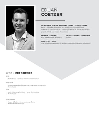 2016
	 86 RedBricks Architects - Intern Junior Draftsman
2017 - 2018
	 GI-Roch Design Architecture - Part-Time Junior Architectural 	
	Technologist
2019
	 Louis Liebenberg Architects - Senior Architectural 		
	Technologist
		
2019 - Present
	 Kunz and Raubenheimer Architects - Senior 			
	 Architectural technologist	
EDUAN
COETZER
CANDIDATE SENIOR ARCHITECTURAL TECHNOLOGIST
Eduan Coetzer has experience as a professional registered senior
architectural technologist on a wide range of Medium Density Residential
projects in high and middle class estates.
PRIVATE COMPANY
Kunz Raubenheimer Architects
PROFESSIONAL EXPERIENCE
4 Years
QUALIFICATIONS
2018 Professional Architecture (BTech) - Tshwane University of Technology
WORK EXPERIENCE
 