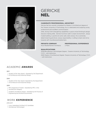 GERICKE
NEL
WORK EXPERIENCE
2019
	
PPC Imaginarium Finalist - Awarded by PPC, in the
Architecture category.
	 Academic Excellence Award - Awarded by the Faculty of 	
	 Engineering and the Built Environment.
ACADEMIC AWARDS
2017
	 Student of the Year Award - Awarded by the Department 	
	 of Architecture and Industrial Design.
2018
	 Student of the Year Award -Awarded by the Department 	
	 of Architecture and Industrial Design.
CANDIDATE PROFESSIONAL ARCHITECT
Gericke Nel has recently completed his Masters in Architecture degree at
the Tswane University of Technology. He is a dedicated and outgoing young
professional with excellent communication
skills, strong CAD  draughting capabilities is good critical thinking  design
decision-making skills. Gericke functions well in a team environment , enjoys
model building, is positive  works well under pressur. He is extremely
determined  goal-driven, enjoys responsibility, is willing to learn and strive
towards self-  professional betterment.
PRIVATE COMPANY
Kunz Raubenheimer Architects
PROFESSIONAL EXPERIENCE
2 Years
QUALIFICATIONS
2018 Baccalaureus Technologiae Degree - Tswane University of Technology
(TUT) - with distinction
2020 Master of Architecture Degree -Tswane University of Technology (TUT)
- with distinction
2016-2017
	 Louis Liebenberg Architect CC Candidate 		
	 Architectural Technologist
 