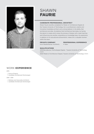 SHAWN
FAURIE
CANDIDATE PROFESSIONAL ARCHITECT
Shawn Faurie recently completed his Master of Architecture Degree at
the Tswane University of Technology. He is a professional, creative and
innovative Candidate architect and a strong believer in the ability that
architecture provides. He believes that Architecture fascinates, by having
the desire to create and to enjoy the process of design with a team learning
and influencing one another, expanding our knowledge base. His experience,
in addition to his educational achievements, makes him a valuable member
within the team.
PRIVATE COMPANY
Kunz Raubenheimer Architects
PROFESSIONAL EXPERIENCE
4 Years
WORK EXPERIENCE
2015
	 Duncus Projects
	 Candidate Architectural Technologist
2016 - 2018
	 Mathews and Associates Architects
	 Candidate Architectural Technologist
QUALIFICATIONS
2018 Baccalaureus Technologiae Degree - Tswane University of Technology
(TUT)
2020 Master of Architecture Degree -Tswane University of Technology (TUT)
 