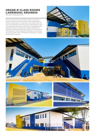 GRADE-R CLASS ROOMS
LAERSKOOL KRUINSIG
PROJECT DESCRIPTION
These new classrooms for the Grade-R scholars at Laerskool
Kruinsig in Kempton park are situated around a planted central
central courtyard space. The bold colors of the school’s logo, pre-
cast concrete elements and various solar control devices are used
to create playfull architecture. Solid free-form balustrades ensure
safety while clerestory windows with carefully designed poly-
carbonate sheeting panels draw natural light into the classrooms.
The analogy of a tree was explored in the design of the structural
trusses of the roofs, which could become a jungle gym or support
swings above the sand pit.
 