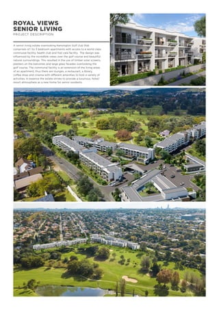 ROYAL VIEWS
SENIOR LIVING
PROJECT DESCRIPTION
A senior living estate overlooking Kensington Golf club that
comprises of 1 to 3 bedroom apartments with access to a world class
communal facility, health club and frail care facility. The design was
influenced by the incredible views over the golf course and beautiful
natural surroundings. This resulted in the use of timber solar screens,
planters on the balconies and large glass facades overlooking the
golf course. The communal facility is an extension of the living areas
of an apartment, thus there are lounges, a restaurant, a library,
coffee shop and cinema with different amenities to host a variety of
activities. In essence the estate strives to provide a luxurious, hotel/
resort atmosphere as a new home for senior residents.
 