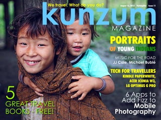 kunzum
August 15, 2013 Fortnightly Issue 11We travel. What do you do?
6 Apps to
Add Fizz to
Mobile
Photography
MUSIC FOR THE ROAD
JJ Cale, Michael Bublé
PORTRAITS
OF YOUNG INDIANS
TECH FOR TRAVELLERS
KINDLE PAPERWHITE,
ACER ICONIA W3,
LG OPTIMUS G PRO
M A G A Z I N E
5GREAT TRAVEL
BOOKS - FREE!
 