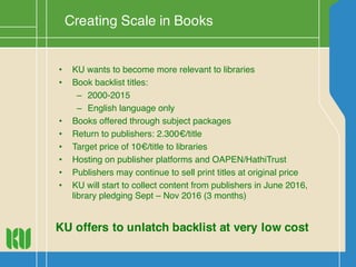 Creating Scale in Books
• KU wants to become more relevant to libraries
• Book backlist titles:
– 2000-2015
– English language only
• Books offered through subject packages
• Return to publishers: 2.300€/title
• Target price of 10€/title to libraries
• Hosting on publisher platforms and OAPEN/HathiTrust
• Publishers may continue to sell print titles at original price
• KU will start to collect content from publishers in June 2016,
library pledging Sept – Nov 2016 (3 months)
KU offers to unlatch backlist at very low cost
 