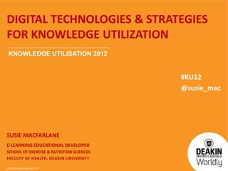 CRICOS Provider Code: 00113B
DIGITAL TECHNOLOGIES & STRATEGIES
FOR KNOWLEDGE UTILIZATION
SUSIE MACFARLANE
E-LEARNING EDUCATIONAL DEVELOPER
SCHOOL OF EXERCISE & NUTRITION SCIENCES
FACULTY OF HEALTH, DEAKIN UNIVERSITY
KNOWLEDGE UTILISATION 2012
#KU12
@susie_mac
 