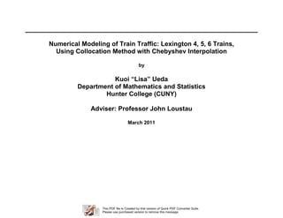 Numerical Modeling of Train Traffic: Lexington 4, 5, 6 Trains,
  Using Collocation Method with Chebyshev Interpolation

                                           by

                    Kuoi “Lisa” Ueda
         Department of Mathematics and Statistics
                 Hunter College (CUNY)

              Adviser: Professor John Loustau

                                   March 2011




                 This PDF file is Created by trial version of Quick PDF Converter Suite.
                 Please use purchased version to remove this message.
 