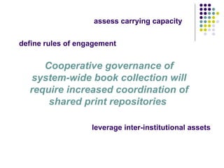 Cooperative governance of system-wide book collection will require increased coordination of shared print repositories  leverage inter-institutional assets assess carrying capacity  define rules of engagement  