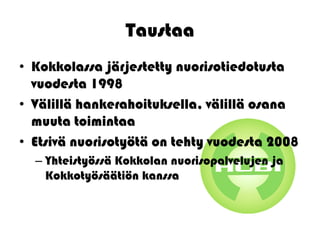 Taustaa
• Kokkolassa järjestetty nuorisotiedotusta
  vuodesta 1998
• Välillä hankerahoituksella, välillä osana
  muuta toimintaa
• Etsivä nuorisotyötä on tehty vuodesta 2008
  – Yhteistyössä Kokkolan nuorisopalvelujen ja
    Kokkotyösäätiön kanssa
 
