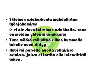 • Yhteinen asiakaskunta mahdollistaa
  työnjakamisen
  -> ei ole sinun tai minun asiakkaita, vaan
  on meidän yhteisiä asiakkaita
• Tuen määrä vaikuttaa siihen kummalle
  taholle nuori siirtyy
• Hubi voi palvella nuorta sellaisissa
  asioissa, joissa ei tarvita niin intensiivistä
  tukea.
 